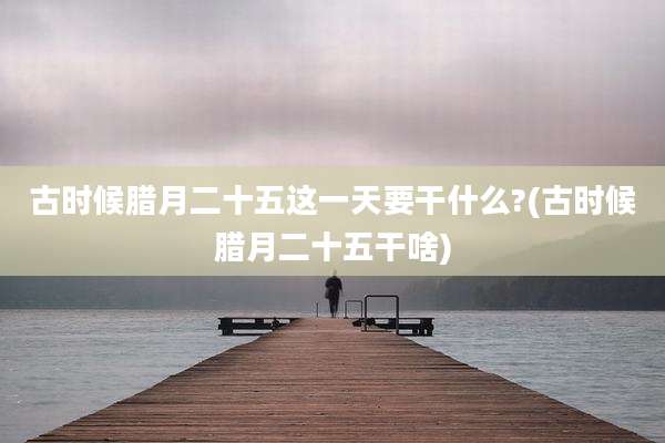 古时候腊月二十五这一天要干什么?(古时候腊月二十五干啥)