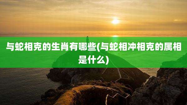 与蛇相克的生肖有哪些(与蛇相冲相克的属相是什么)
