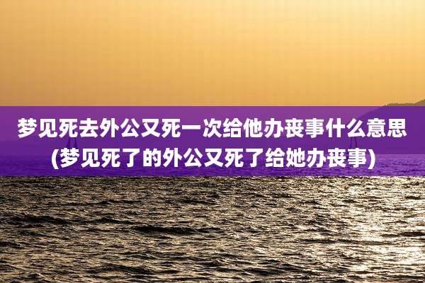 梦见死去外公又死一次给他办丧事什么意思(梦见死了的外公又死了给她办丧事)