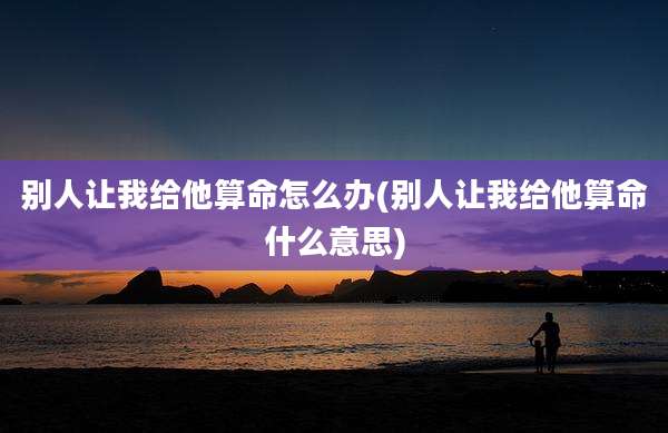 别人让我给他算命怎么办(别人让我给他算命什么意思)