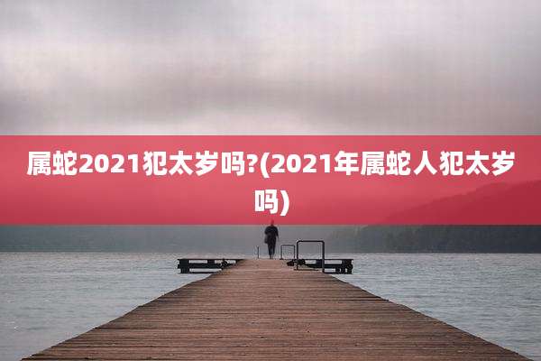 属蛇2021犯太岁吗?(2021年属蛇人犯太岁吗)