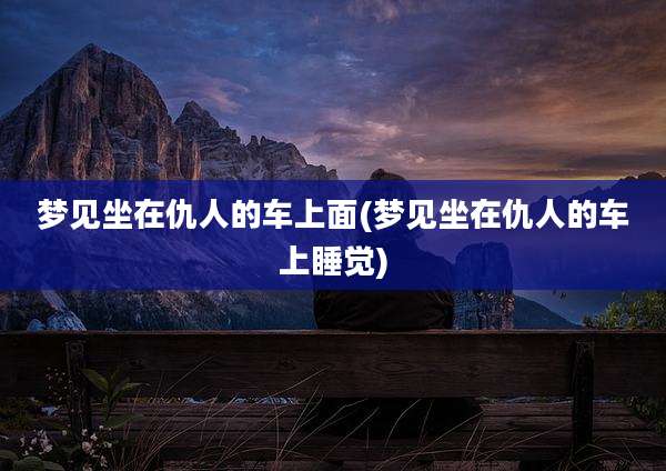 梦见坐在仇人的车上面(梦见坐在仇人的车上睡觉)