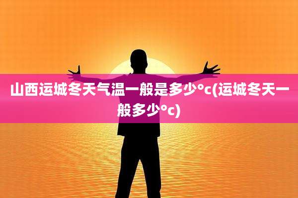 山西运城冬天气温一般是多少°c(运城冬天一般多少°c)