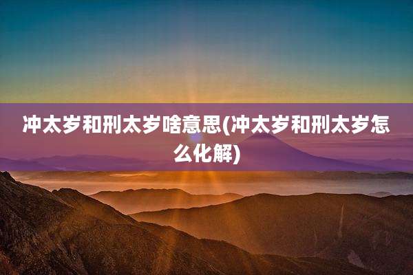 冲太岁和刑太岁啥意思(冲太岁和刑太岁怎么化解)