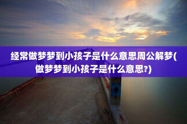 经常做梦梦到小孩子是什么意思周公解梦(做梦梦到小孩子是什么意思?)