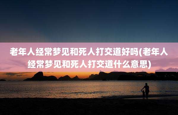 老年人经常梦见和死人打交道好吗(老年人经常梦见和死人打交道什么意思)