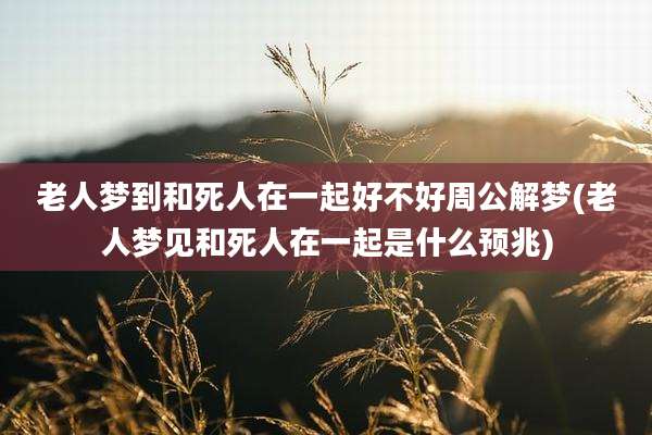 老人梦到和死人在一起好不好周公解梦(老人梦见和死人在一起是什么预兆)