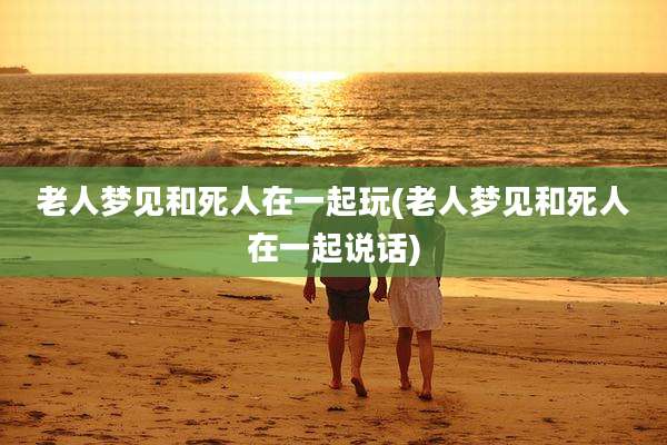 老人梦见和死人在一起玩(老人梦见和死人在一起说话)