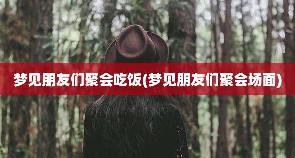 梦见朋友们聚会吃饭(梦见朋友们聚会场面)