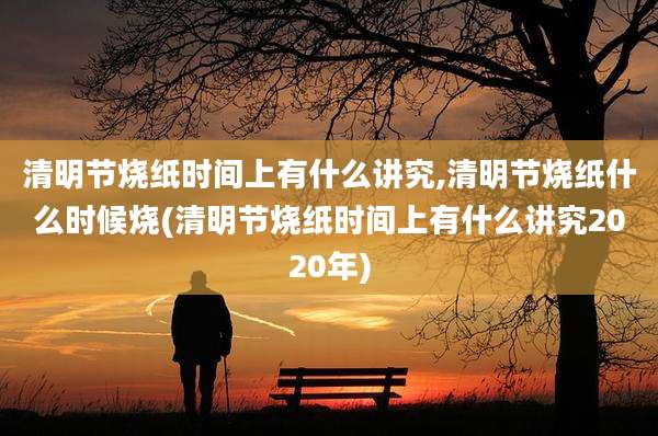 清明节烧纸时间上有什么讲究,清明节烧纸什么时候烧(清明节烧纸时间上有什么讲究2020年)
