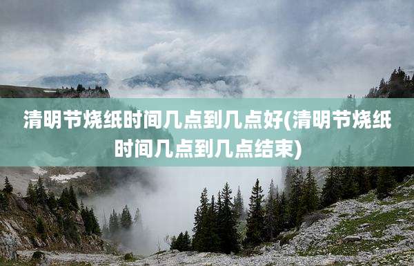 清明节烧纸时间几点到几点好(清明节烧纸时间几点到几点结束)