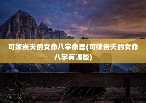 可嫁贵夫的女命八字命理(可嫁贵夫的女命八字有哪些)