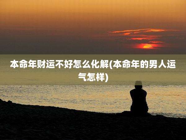 本命年财运不好怎么化解(本命年的男人运气怎样)