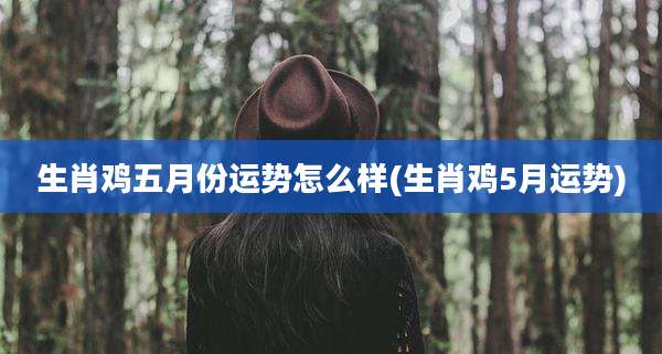 生肖鸡五月份运势怎么样(生肖鸡5月运势)