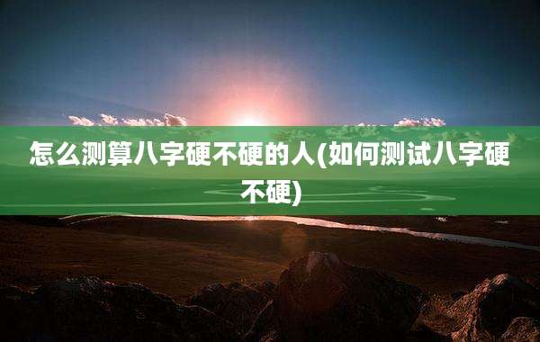怎么测算八字硬不硬的人(如何测试八字硬不硬)