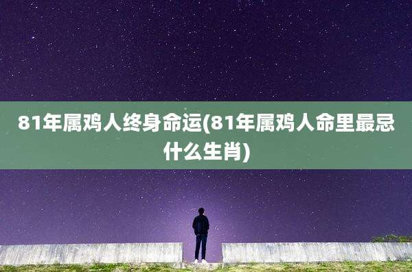 81年属鸡人终身命运(81年属鸡人命里最忌什么生肖)