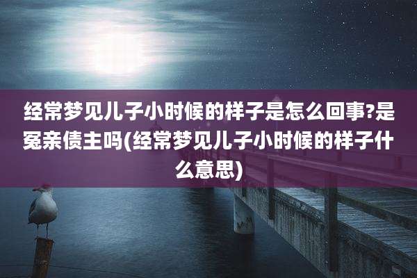 经常梦见儿子小时候的样子是怎么回事?是冤亲债主吗(经常梦见儿子小时候的样子什么意思)