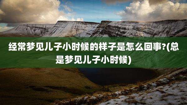 经常梦见儿子小时候的样子是怎么回事?(总是梦见儿子小时候)