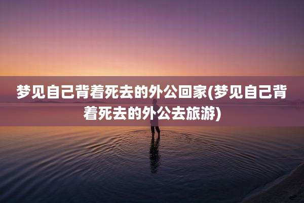 梦见自己背着死去的外公回家(梦见自己背着死去的外公去旅游)
