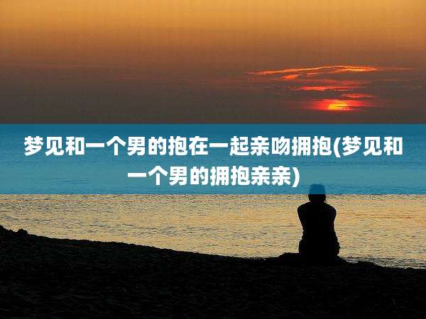 梦见和一个男的抱在一起亲吻拥抱(梦见和一个男的拥抱亲亲)
