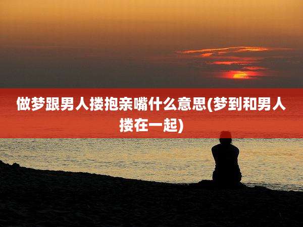 做梦跟男人搂抱亲嘴什么意思(梦到和男人搂在一起)