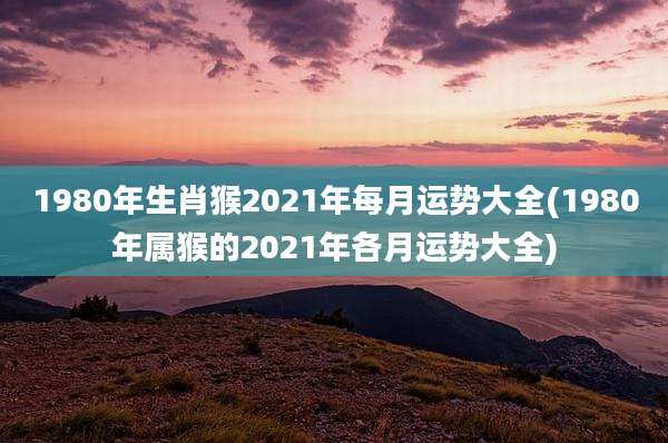 1980年生肖猴2021年每月运势大全(1980年属猴的2021年各月运势大全)
