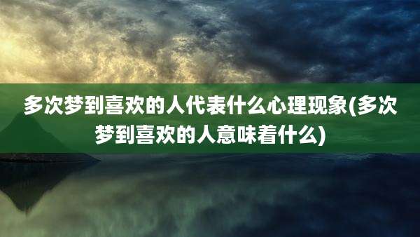 多次梦到喜欢的人代表什么心理现象(多次梦到喜欢的人意味着什么)