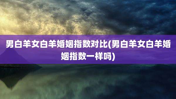 男白羊女白羊婚姻指数对比(男白羊女白羊婚姻指数一样吗)