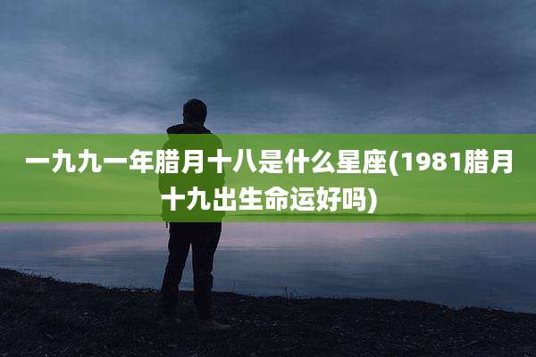 一九九一年腊月十八是什么星座(1981腊月十九出生命运好吗)