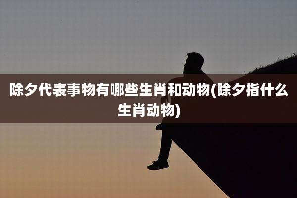 除夕代表事物有哪些生肖和动物(除夕指什么生肖动物)