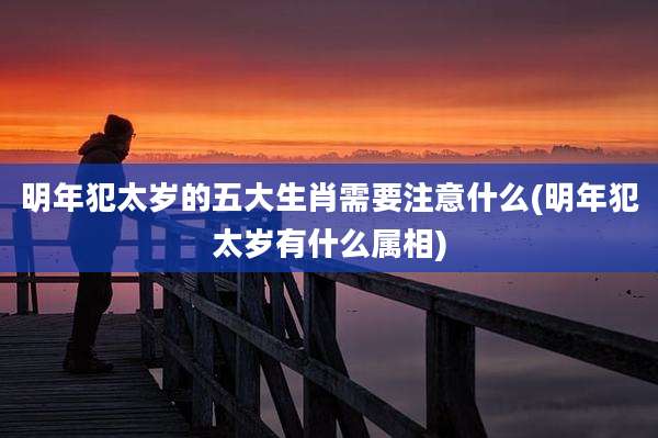 明年犯太岁的五大生肖需要注意什么(明年犯太岁有什么属相)