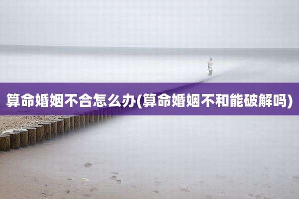算命婚姻不合怎么办(算命婚姻不和能破解吗)