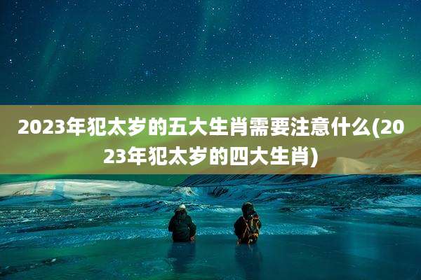 2023年犯太岁的五大生肖需要注意什么(2023年犯太岁的四大生肖)