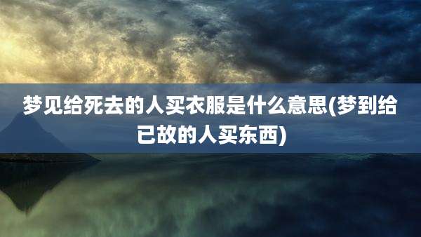梦见给死去的人买衣服是什么意思(梦到给已故的人买东西)