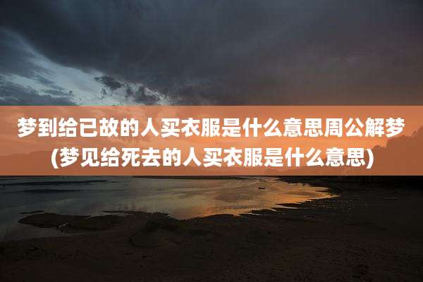梦到给已故的人买衣服是什么意思周公解梦(梦见给死去的人买衣服是什么意思)