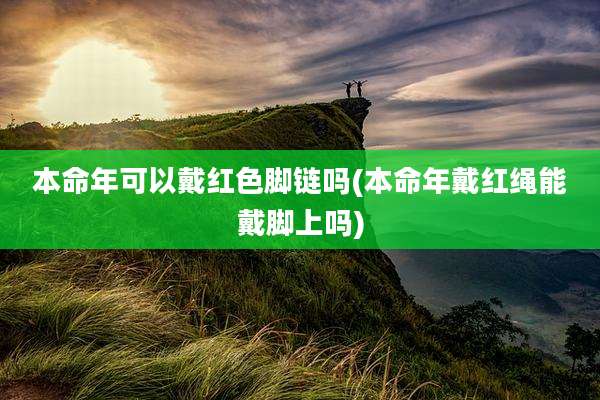 本命年可以戴红色脚链吗(本命年戴红绳能戴脚上吗)