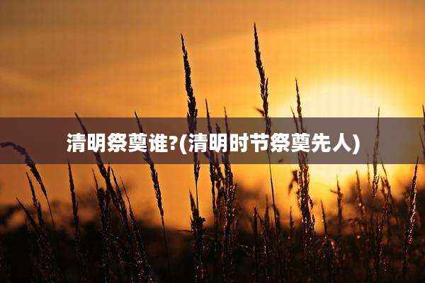 清明祭奠谁?(清明时节祭奠先人)
