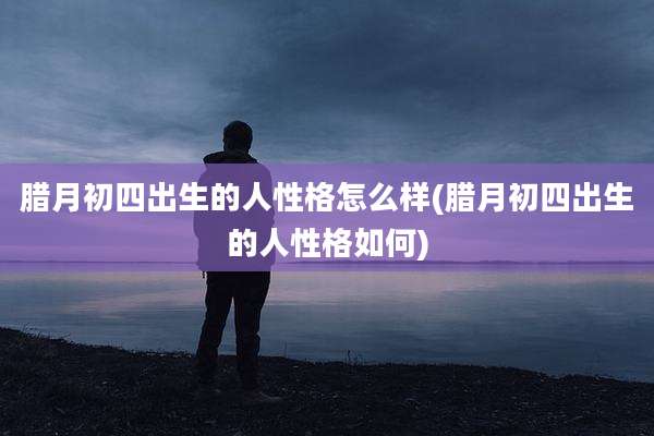 腊月初四出生的人性格怎么样(腊月初四出生的人性格如何)