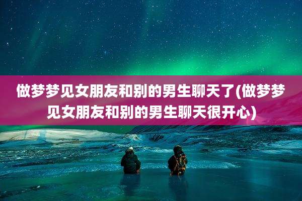 做梦梦见女朋友和别的男生聊天了(做梦梦见女朋友和别的男生聊天很开心)