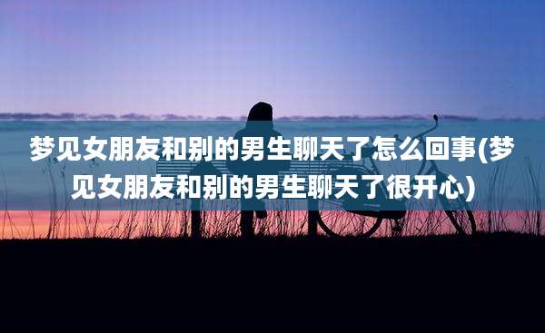 梦见女朋友和别的男生聊天了怎么回事(梦见女朋友和别的男生聊天了很开心)
