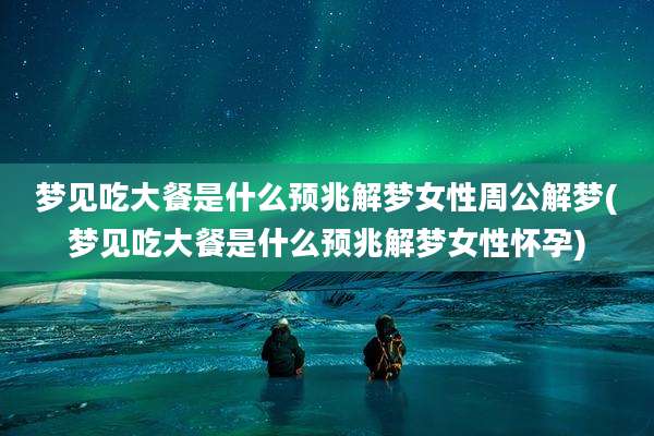 梦见吃大餐是什么预兆解梦女性周公解梦(梦见吃大餐是什么预兆解梦女性怀孕)