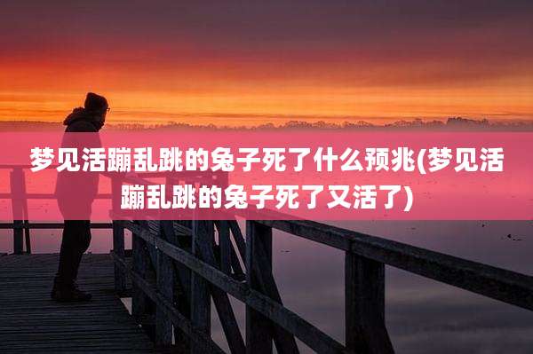 梦见活蹦乱跳的兔子死了什么预兆(梦见活蹦乱跳的兔子死了又活了)