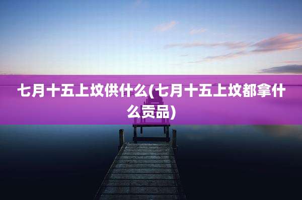 七月十五上坟供什么(七月十五上坟都拿什么贡品)