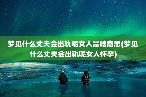 梦见什么丈夫会出轨呢女人是啥意思(梦见什么丈夫会出轨呢女人怀孕)