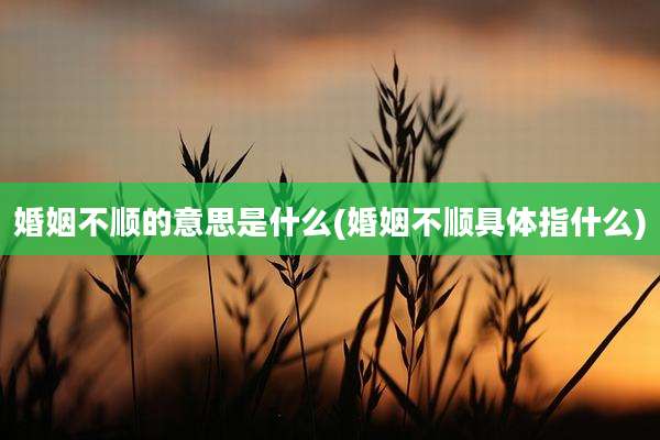 婚姻不顺的意思是什么(婚姻不顺具体指什么)