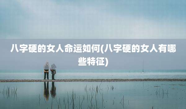 八字硬的女人命运如何(八字硬的女人有哪些特征)