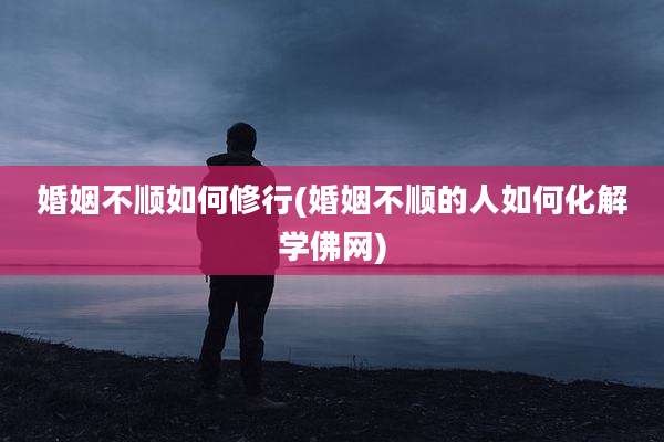婚姻不顺如何修行(婚姻不顺的人如何化解学佛网)