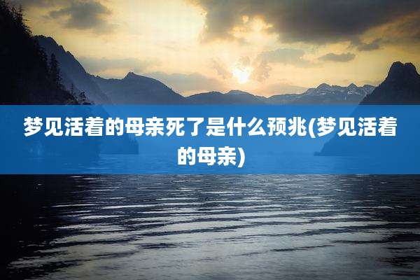 梦见活着的母亲死了是什么预兆(梦见活着的母亲)