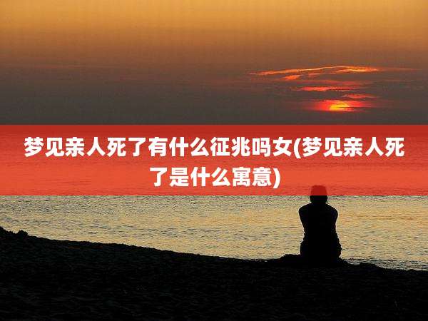 梦见亲人死了有什么征兆吗女(梦见亲人死了是什么寓意)