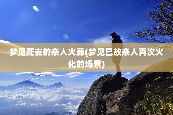 梦见死去的亲人火葬(梦见已故亲人再次火化的场景)